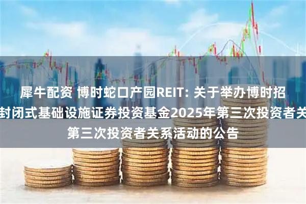 犀牛配资 博时蛇口产园REIT: 关于举办博时招商蛇口产业园封闭式基础设施证券投资基金2025年第三次投资者关系活动的公告