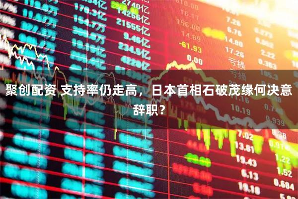 聚创配资 支持率仍走高，日本首相石破茂缘何决意辞职？