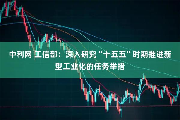 中利网 工信部：深入研究“十五五”时期推进新型工业化的任务举措