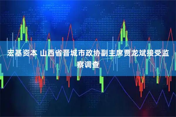 宏基资本 山西省晋城市政协副主席贾龙斌接受监察调查