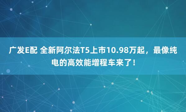 广发E配 全新阿尔法T5上市10.98万起，最像纯电的高效能增程车来了！