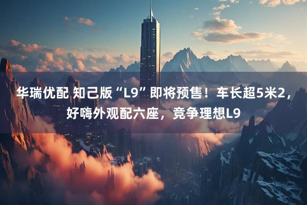 华瑞优配 知己版“L9”即将预售！车长超5米2，好嗨外观配六座，竞争理想L9