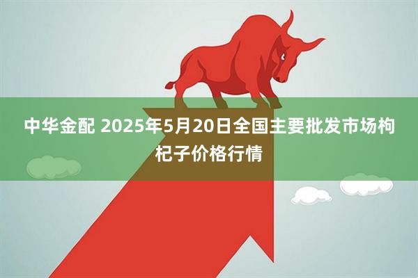中华金配 2025年5月20日全国主要批发市场枸杞子价格行情