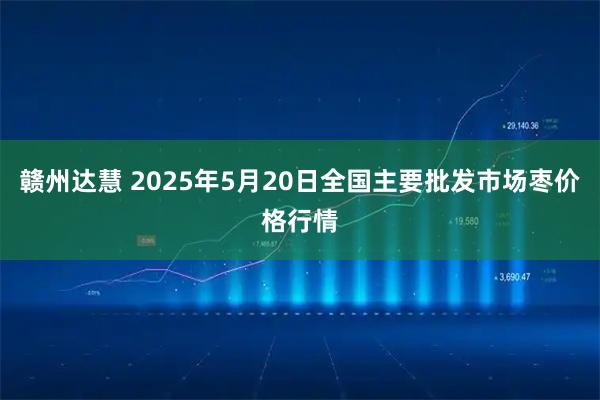 赣州达慧 2025年5月20日全国主要批发市场枣价格行情