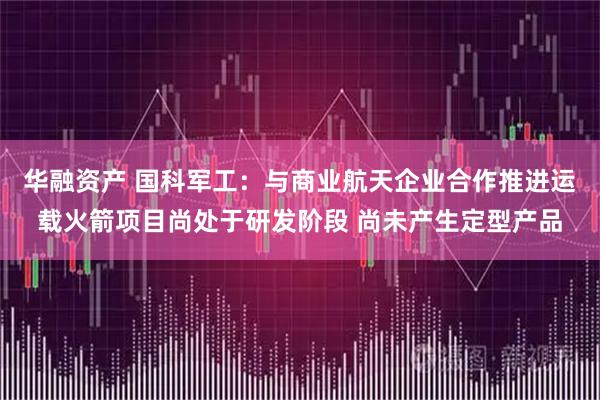 华融资产 国科军工：与商业航天企业合作推进运载火箭项目尚处于研发阶段 尚未产生定型产品