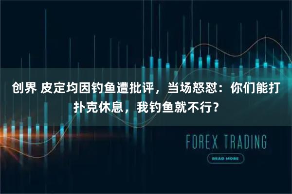 创界 皮定均因钓鱼遭批评，当场怒怼：你们能打扑克休息，我钓鱼就不行？