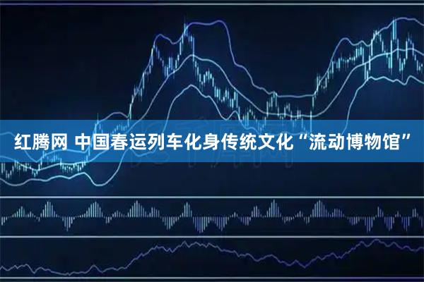 红腾网 中国春运列车化身传统文化“流动博物馆”