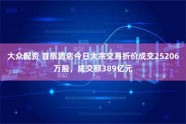大众配资 首旅酒店今日大宗交易折价成交25206万股，成交额389亿元