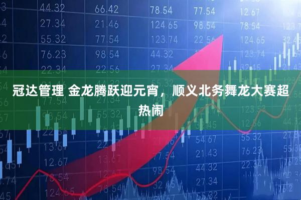 冠达管理 金龙腾跃迎元宵,顺义北务舞龙大赛超热闹