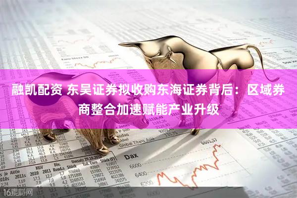 融凯配资 东吴证券拟收购东海证券背后:区域券商整合加速赋能产业升级