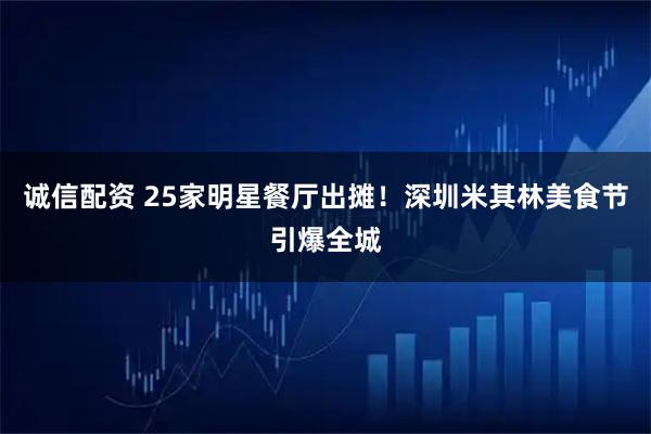 诚信配资 25家明星餐厅出摊!深圳米其林美食节引爆全城