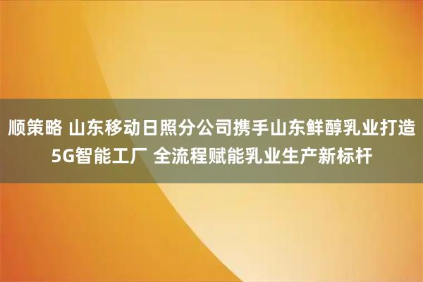 顺策略 山东移动日照分公司携手山东鲜醇乳业打造5G智能工厂 全流程赋能乳业生产新标杆