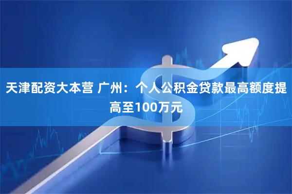 天津配资大本营 广州：个人公积金贷款最高额度提高至100万元