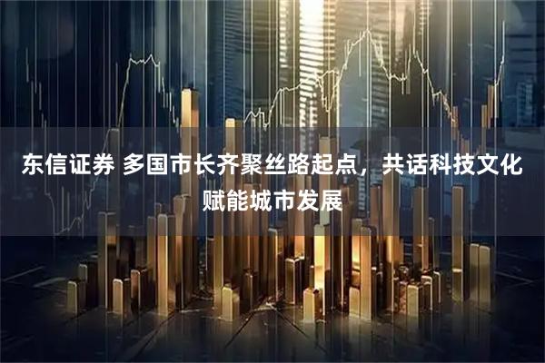 东信证券 多国市长齐聚丝路起点，共话科技文化赋能城市发展