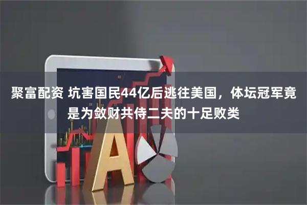 聚富配资 坑害国民44亿后逃往美国，体坛冠军竟是为敛财共侍二夫的十足败类