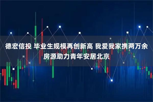 德宏信投 毕业生规模再创新高 我爱我家携两万余房源助力青年安居北京