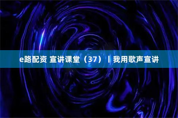 e路配资 宣讲课堂（37）丨我用歌声宣讲
